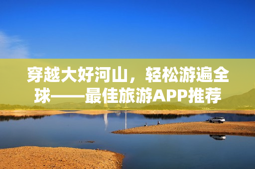穿越大好河山，轻松游遍全球——最佳旅游APP推荐