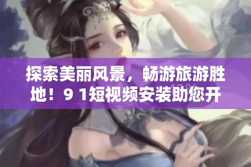 探索美丽风景，畅游旅游胜地！9 1短视频安装助您开启精彩旅程！