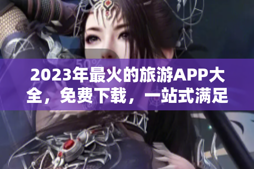 2023年最火的旅游APP大全，免费下载，一站式满足你的出游需求！
