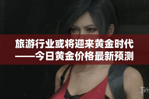 旅游行业或将迎来黄金时代——今日黄金价格最新预测