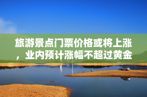 旅游景点门票价格或将上涨，业内预计涨幅不超过黄金单价