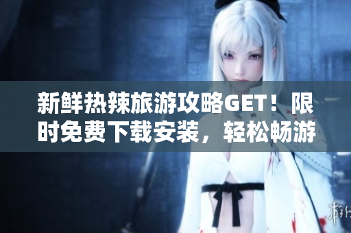 新鲜热辣旅游攻略GET！限时免费下载安装，轻松畅游全球