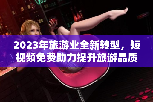 2023年旅游业全新转型，短视频免费助力提升旅游品质