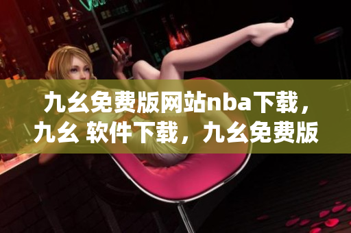九幺免费版网站nba下载，九幺 软件下载，九幺免费版下载，九幺短视频软件安装免费版，九幺破解下载键接----ejzkHyiL9QKC
