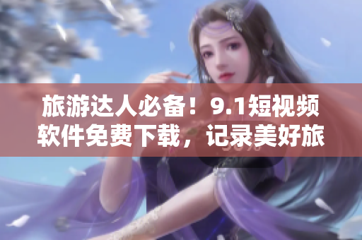 旅游达人必备！9.1短视频软件免费下载，记录美好旅程