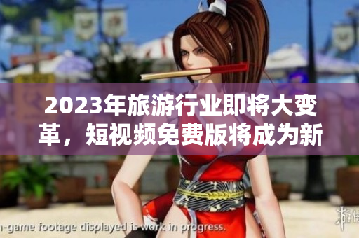 2023年旅游行业即将大变革，短视频免费版将成为新的营销方式！