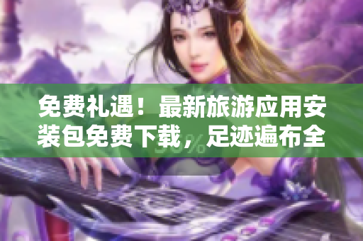 免费礼遇！最新旅游应用安装包免费下载，足迹遍布全球任你畅游