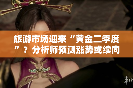 旅游市场迎来“黄金二季度”？分析师预测涨势或续向2046！