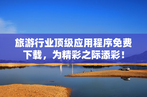 旅游行业顶级应用程序免费下载，为精彩之际添彩！