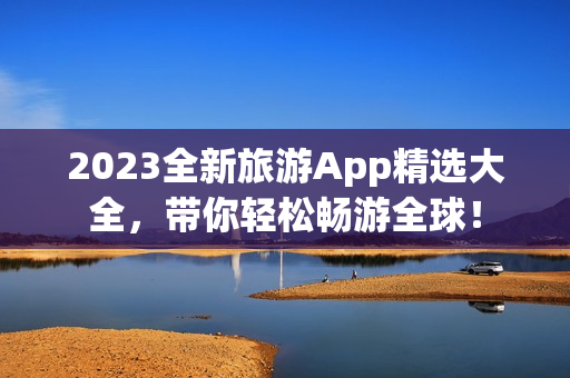 2023全新旅游App精选大全，带你轻松畅游全球！