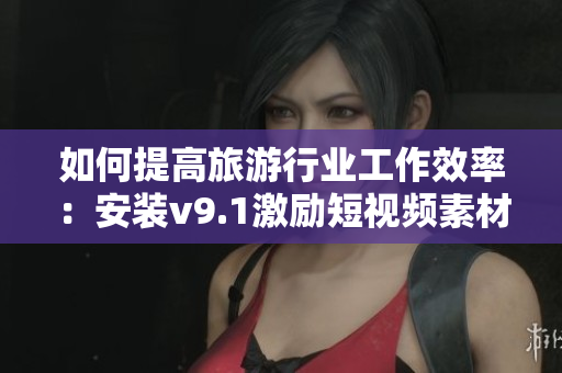 如何提高旅游行业工作效率：安装v9.1激励短视频素材！