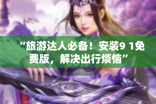 “旅游达人必备！安装9 1免费版，解决出行烦恼”