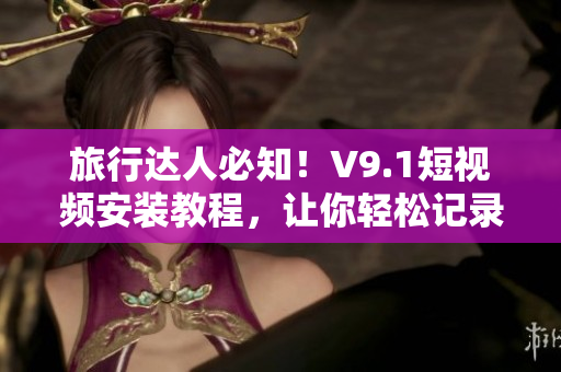旅行达人必知！V9.1短视频安装教程，让你轻松记录旅游美景