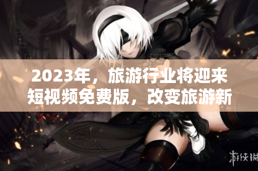 2023年，旅游行业将迎来短视频免费版，改变旅游新体验