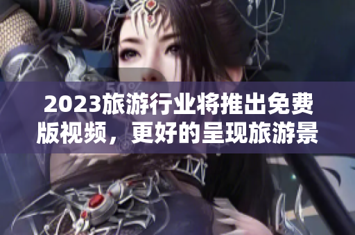 2023旅游行业将推出免费版视频，更好的呈现旅游景点