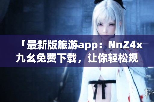 「最新版旅游app：NnZ4x九幺免费下载，让你轻松规划行程」