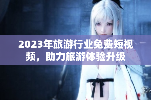 2023年旅游行业免费短视频，助力旅游体验升级