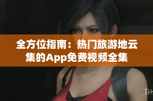 全方位指南：热门旅游地云集的App免费视频全集