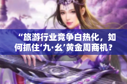 “旅游行业竞争白热化，如何抓住‘九·幺’黄金周商机？”