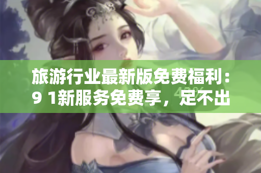 旅游行业最新版免费福利：9 1新服务免费享，足不出户也能玩转旅游！
