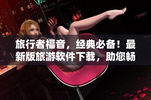 旅行者福音，经典必备！最新版旅游软件下载，助您畅游世界！