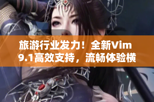 旅游行业发力！全新Vim 9.1高效支持，流畅体验横空出世！