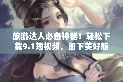 旅游达人必备神器！轻松下载9.1短视频，留下美好旅程的每一刻