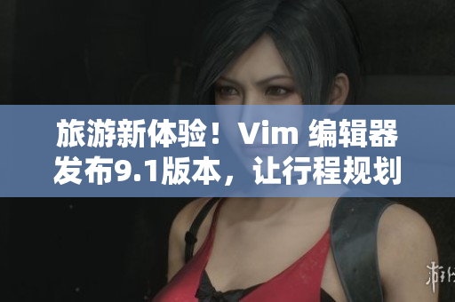 旅游新体验！Vim 编辑器发布9.1版本，让行程规划变得更轻松