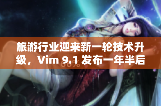 旅游行业迎来新一轮技术升级，Vim 9.1 发布一年半后如何助力旅游业务转型？