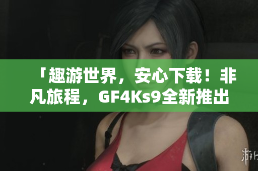 「趣游世界，安心下载！非凡旅程，GF4Ks9全新推出！」