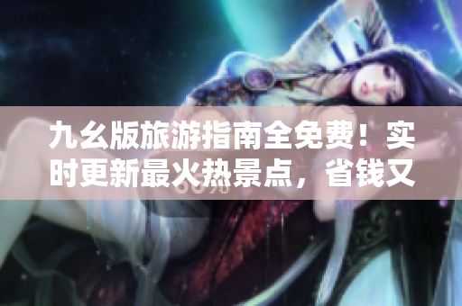九幺版旅游指南全免费！实时更新最火热景点，省钱又省心
