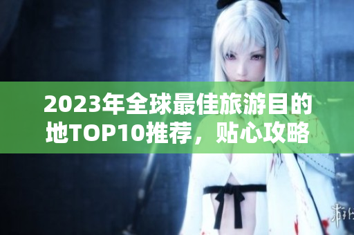 2023年全球最佳旅游目的地TOP10推荐，贴心攻略一网打尽！