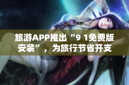 旅游APP推出“9 1免费版安装”，为旅行节省开支