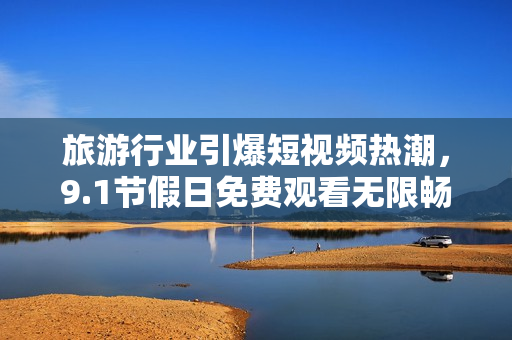 旅游行业引爆短视频热潮，9.1节假日免费观看无限畅游
