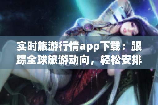 实时旅游行情app下载：跟踪全球旅游动向，轻松安排行程
