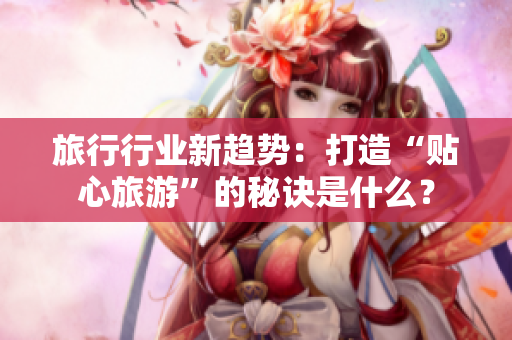 旅行行业新趋势：打造“贴心旅游”的秘诀是什么？