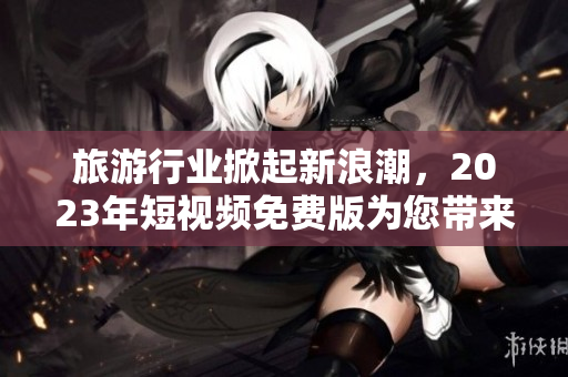 旅游行业掀起新浪潮，2023年短视频免费版为您带来更佳旅游体验
