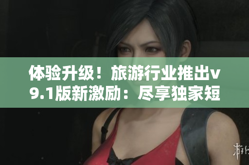 体验升级！旅游行业推出v9.1版新激励：尽享独家短视频素材
