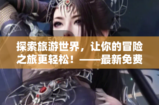探索旅游世界，让你的冒险之旅更轻松！——最新免费旅游应用