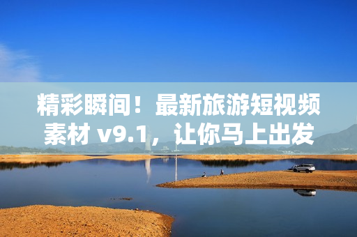 精彩瞬间！最新旅游短视频素材 v9.1，让你马上出发
