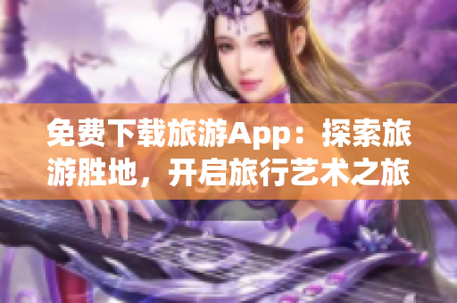 免费下载旅游App：探索旅游胜地，开启旅行艺术之旅！
