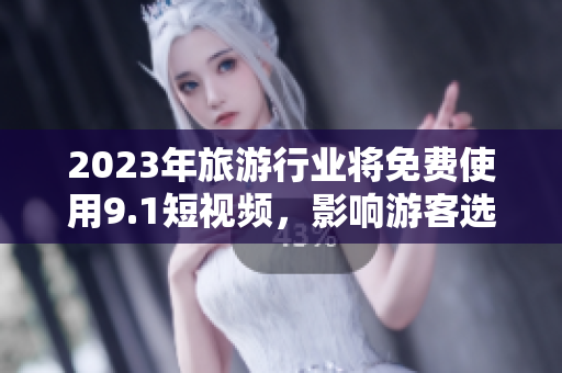 2023年旅游行业将免费使用9.1短视频，影响游客选择与体验