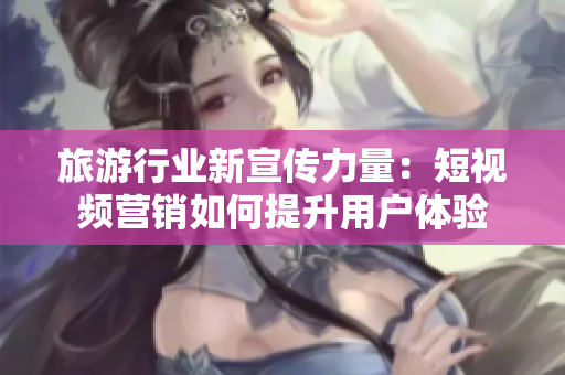 旅游行业新宣传力量：短视频营销如何提升用户体验