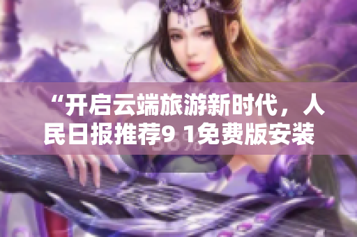 “开启云端旅游新时代，人民日报推荐9 1免费版安装”