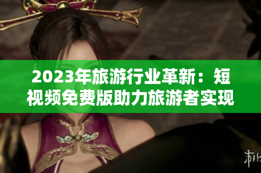 2023年旅游行业革新：短视频免费版助力旅游者实现低成本高品质出游