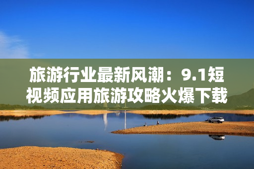 旅游行业最新风潮：9.1短视频应用旅游攻略火爆下载