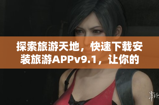 探索旅游天地，快速下载安装旅游APPv9.1，让你的旅行更便利！