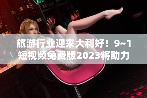 旅游行业迎来大利好！9~1短视频免费版2023将助力行业复苏