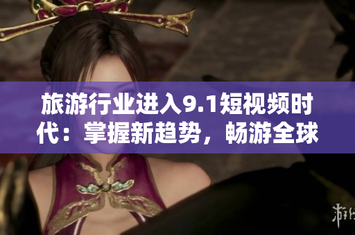 旅游行业进入9.1短视频时代：掌握新趋势，畅游全球