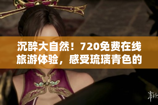 沉醉大自然！720免费在线旅游体验，感受琉璃青色的美妙之旅